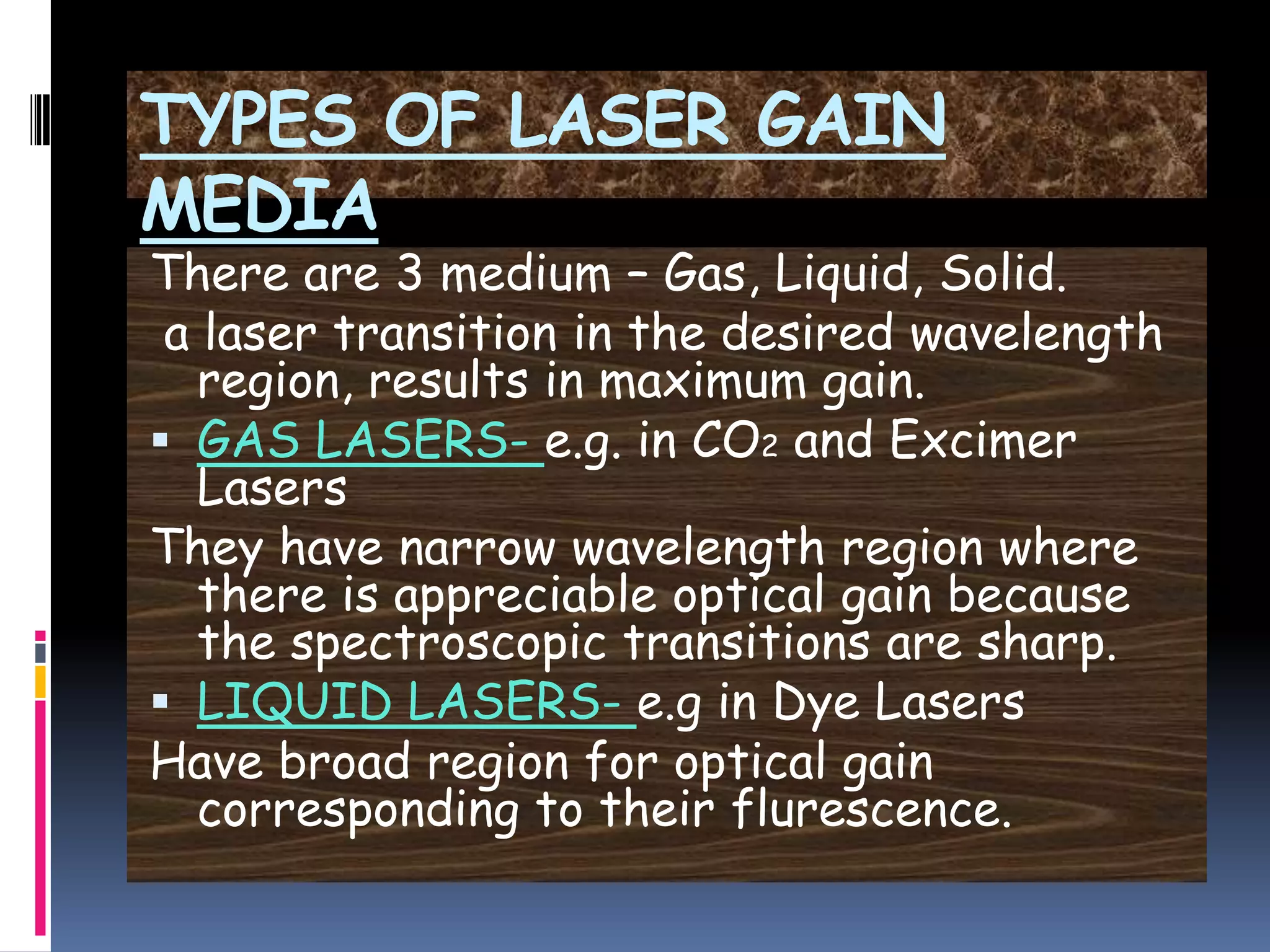 TYPES OF LASER GAIN
MEDIA
There are 3 medium – Gas, Liquid, Solid.
a laser transition in the desired wavelength
region, results in maximum gain.
 GAS LASERS- e.g. in CO2 and Excimer
Lasers
They have narrow wavelength region where
there is appreciable optical gain because
the spectroscopic transitions are sharp.
 LIQUID LASERS- e.g in Dye Lasers
Have broad region for optical gain
corresponding to their flurescence.
 