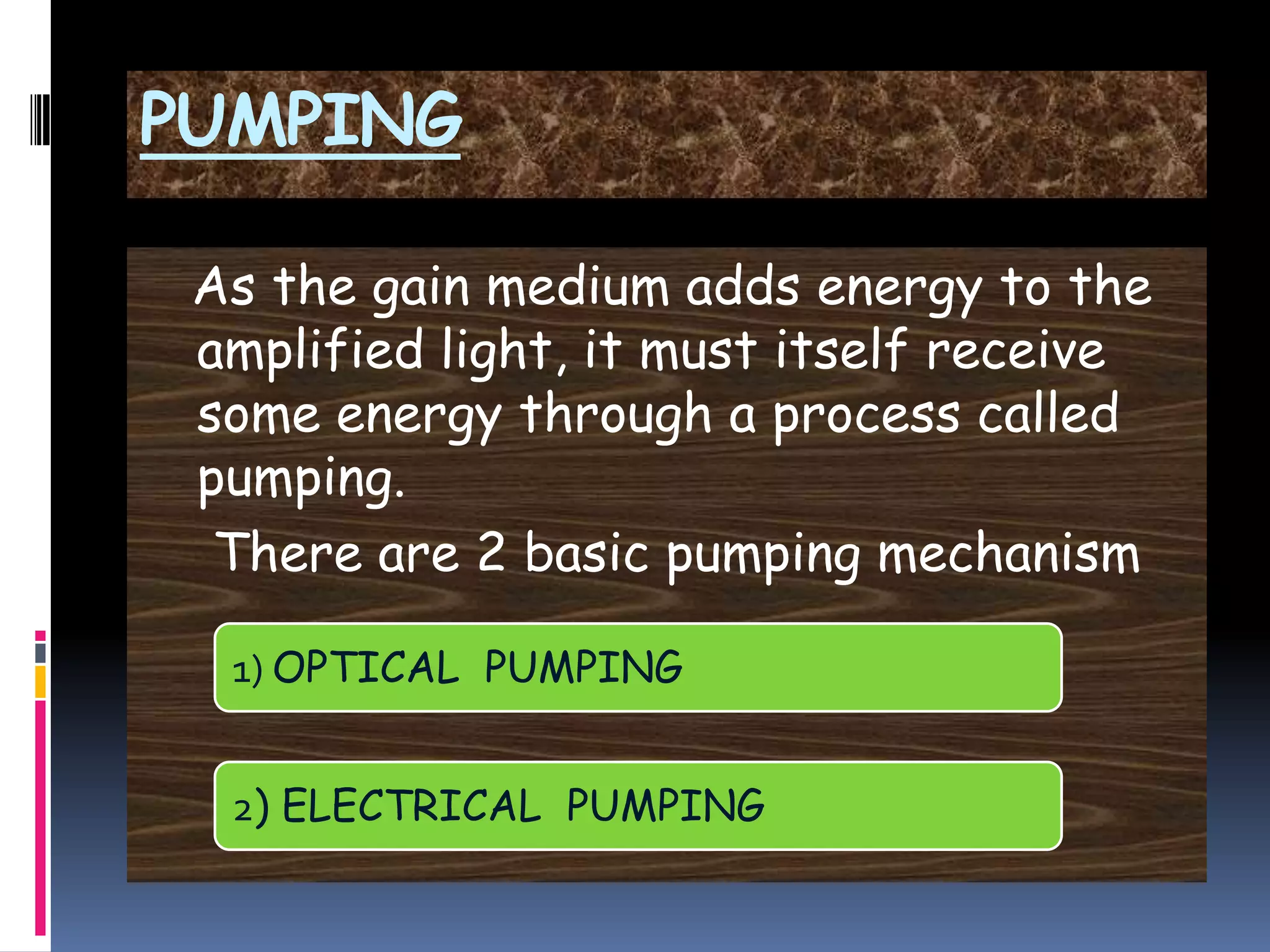PUMPING
As the gain medium adds energy to the
amplified light, it must itself receive
some energy through a process called
pumping.
There are 2 basic pumping mechanism
1) OPTICAL PUMPING
2) ELECTRICAL PUMPING
 