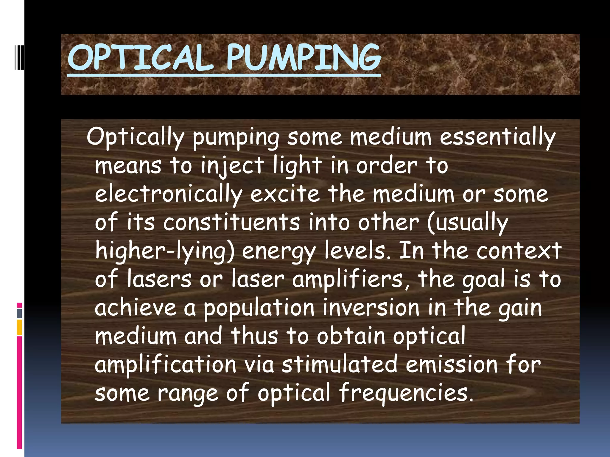 OPTICAL PUMPING
Optically pumping some medium essentially
means to inject light in order to
electronically excite the medium or some
of its constituents into other (usually
higher-lying) energy levels. In the context
of lasers or laser amplifiers, the goal is to
achieve a population inversion in the gain
medium and thus to obtain optical
amplification via stimulated emission for
some range of optical frequencies.
 