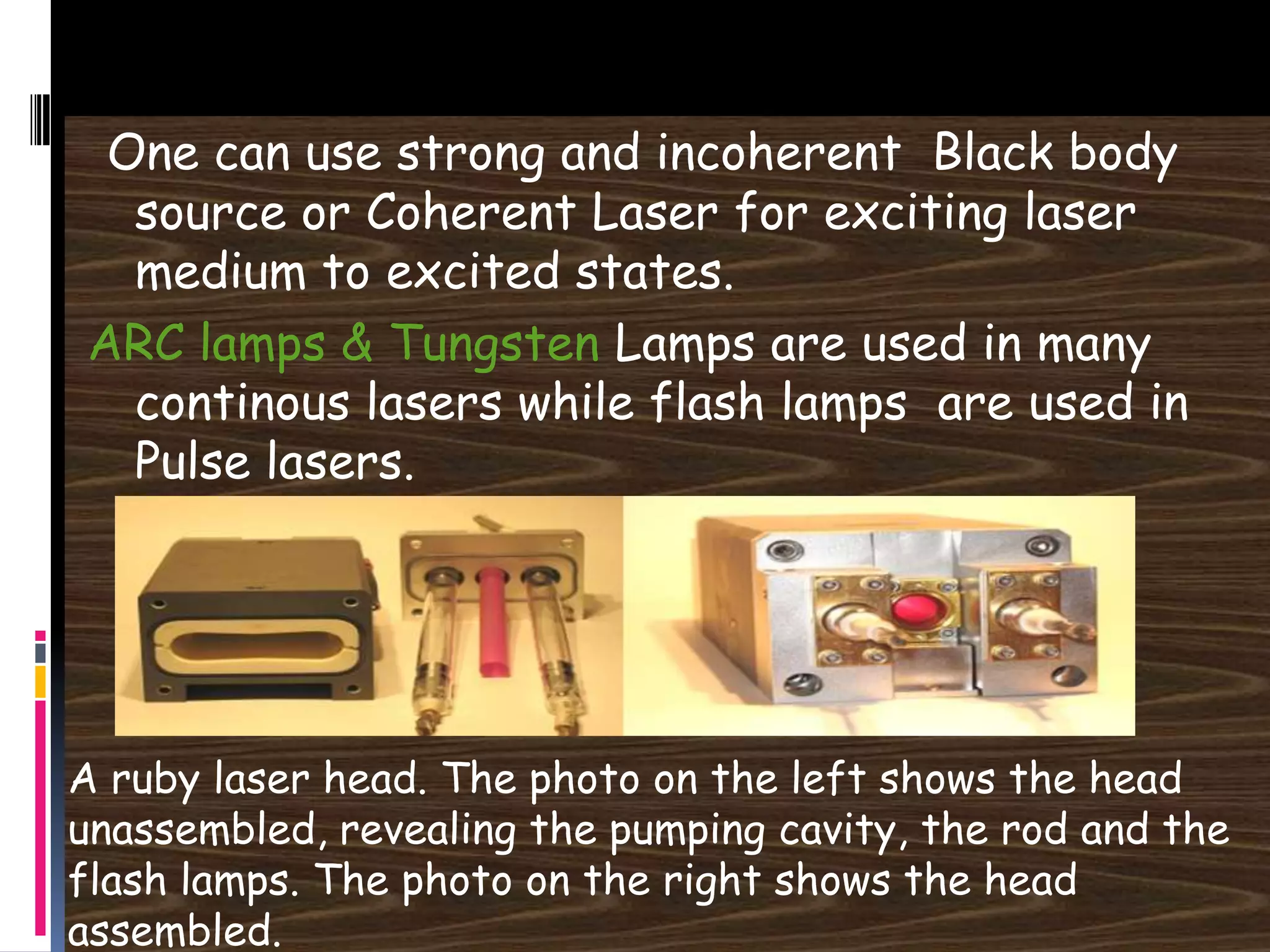 One can use strong and incoherent Black body
source or Coherent Laser for exciting laser
medium to excited states.
ARC lamps & Tungsten Lamps are used in many
continous lasers while flash lamps are used in
Pulse lasers.
A ruby laser head. The photo on the left shows the head
unassembled, revealing the pumping cavity, the rod and the
flash lamps. The photo on the right shows the head
assembled.
 