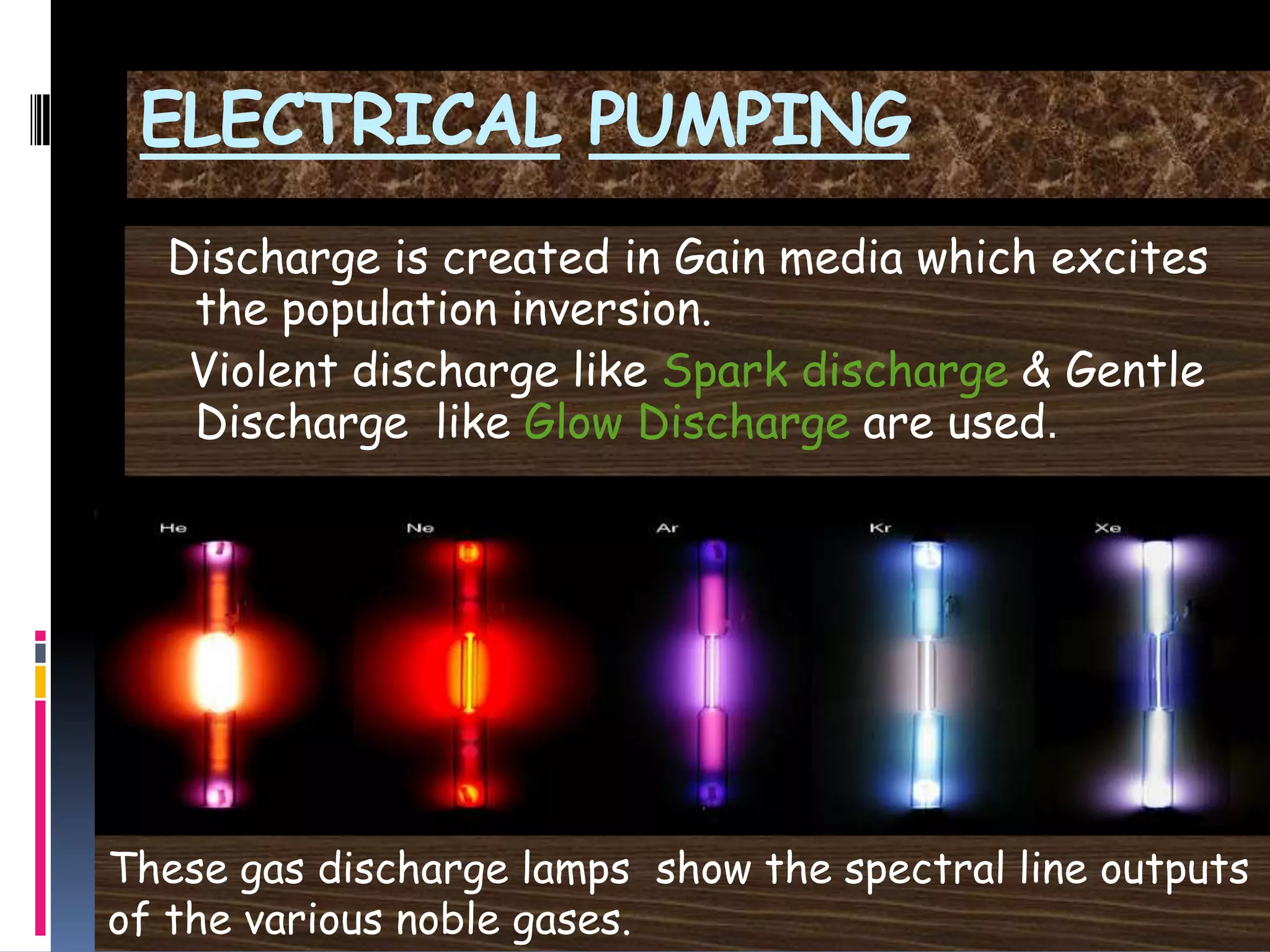 ELECTRICAL PUMPING
Discharge is created in Gain media which excites
the population inversion.
Violent discharge like Spark discharge & Gentle
Discharge like Glow Discharge are used.
These gas discharge lamps show the spectral line outputs
of the various noble gases.
 