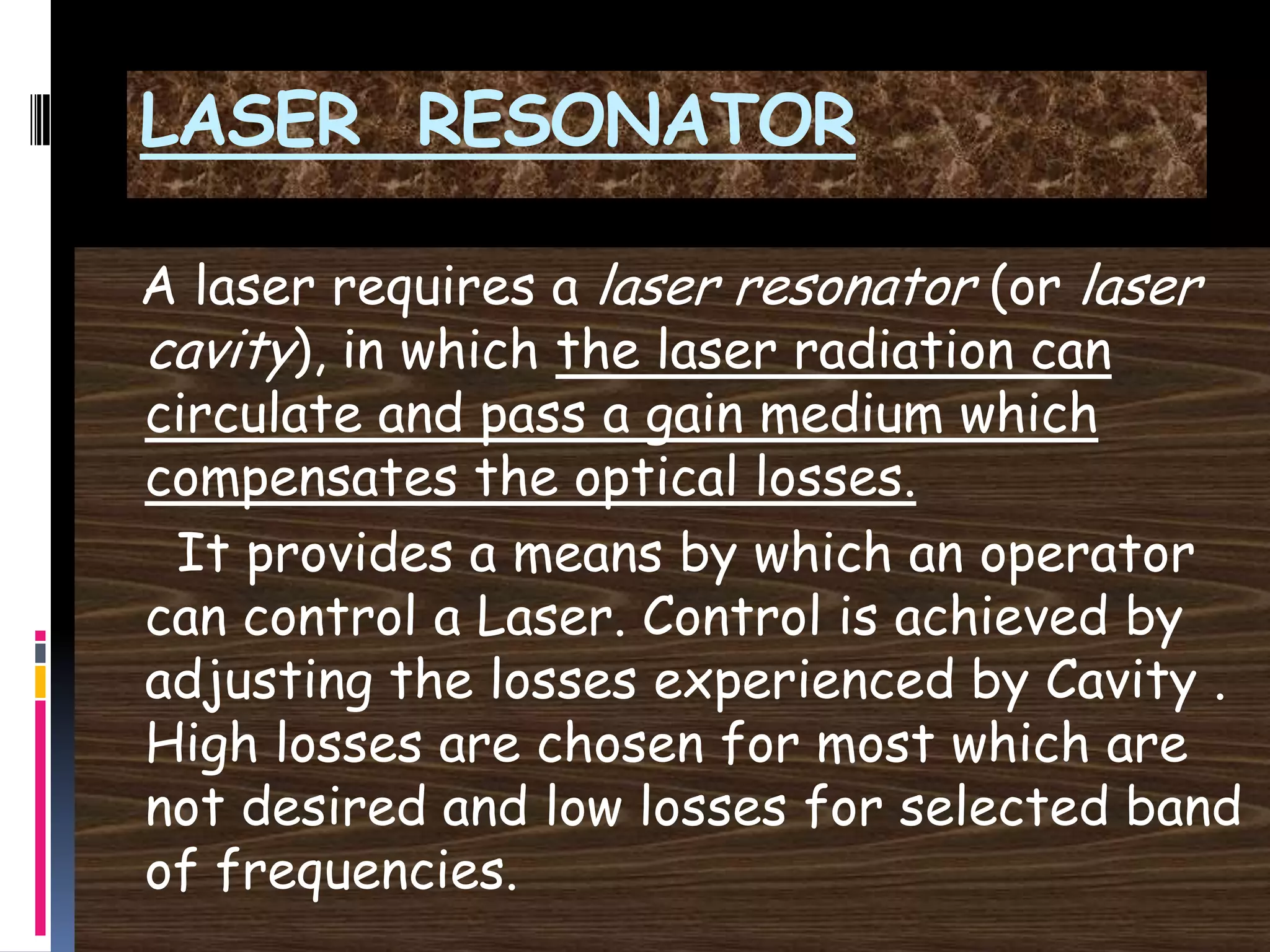LASER RESONATOR
A laser requires a laser resonator (or laser
cavity), in which the laser radiation can
circulate and pass a gain medium which
compensates the optical losses.
It provides a means by which an operator
can control a Laser. Control is achieved by
adjusting the losses experienced by Cavity .
High losses are chosen for most which are
not desired and low losses for selected band
of frequencies.
 