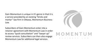 Gain Momentum is unique in it’s genre in that it is
a service provided by an existing “bricks and
mortar” law firm in Ottawa, Momentum Business
Law.
Subscribers of Gain Momentum enter into a
retainer agreement with Momentum Law in order
to access “quick consultation” and “lawyer up”
review services. Subscribers can then also engage
Momentum Law for additional legal services.
 