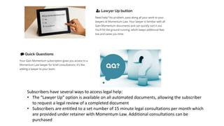 Subscribers have several ways to access legal help:
• The “Lawyer Up” option is available on all automated documents, allowing the subscriber
to request a legal review of a completed document
• Subscribers are entitled to a set number of 15 minute legal consultations per month which
are provided under retainer with Momentum Law. Additional consultations can be
purchased
 