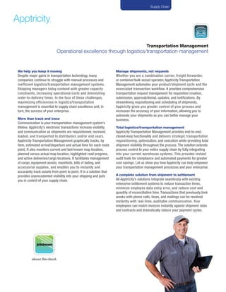 Transportation Management
Operational excellence through logistics/transportation management
We help you keep it moving
Despite major gains in transportation technology, many
companies continue to struggle with manual processes and
inefficient logistics/transportation management systems.
Shipping managers today contend with greater capacity
constraints, increasing operational costs and diminishing
order-to-delivery times. In the face of these challenges,
maximizing efficiencies in logistics/transportation
management is essential to supply chain excellence and, in
turn, the success of your enterprise.
More than track and trace
Communication is your transportation management system’s
lifeline. Apptricity’s electronic transactions increase visibility
and communication as shipments are requisitioned, received,
loaded, and transported to distributors and/or end users.
Apptricity Transportation Management graphically tracks, by
item, estimated arrival/departure and actual time for each route
point. It also monitors current and last known map location,
planned versus actual map location, highlighted road progress,
and active deliveries/cargo locations. It facilitates management
of cargo, equipment assets, manifests, bills of lading, and
accessorial supplies, and enables you to instantly and
accurately track assets from point to point. It is a solution that
provides unprecedented visibility into your shipping and puts
you in control of your supply chain.
Manage shipments, not requests
Whether you are a combination carrier, freight forwarder,
or container/bulk vessel operator, Apptricity Transportation
Management automates your product/shipment cycle and the
associated transaction workflow. It provides comprehensive
transportation request management for requisition creation,
submission, approval/denial, updates, and notifications. By
streamlining requisitioning and scheduling of shipments,
Apptricity gives you greater control of your process and
increases the accuracy of your information, allowing you to
automate your shipments so you can better manage your
business.
Total logistics/transportation management
Apptricity Transportation Management provides end-to-end,
closed-loop functionality and delivers strategic transportation
requisitioning, optimization, and execution while providing total
shipment visibility throughout the process. The solution extends
process control to your entire supply chain by fully integrating
into your current warehouse systems. This provides instant
audit trails for compliance and automated payments for greater
cost savings. Let us show you how Apptricity can help empower
your transportation management processes and your enterprise.
A complete solution from shipment to settlement
All Apptricity’s solutions integrate seamlessly with existing
enterprise settlement systems to reduce transaction times,
minimize employee data entry error, and reduce cost and
quantity of reconciliation time. Transactions that previously took
weeks with phone calls, faxes, and mailings can be resolved
instantly with real-time, auditable communication. Your
employees can match invoices instantly against shipment rates
and contracts and dramatically reduce your payment cycles.
Supply Chain
above thecloud.
 