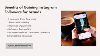 Benefits of Gaining Instagram
Followers for brands
Increased Brand Awareness
Enhanced Credibility
Improved Engagement
Influencer Partnerships
Increased Website Traffic and Conversions
Competitive Advantage:
1.
2.
3.
4.
5.
6.
www.socialsensei.co
 