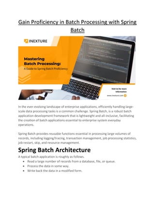 Gain Proficiency in Batch Processing with Spring
Batch
In the ever-evolving landscape of enterprise applications, efficiently handling large-
scale data processing tasks is a common challenge. Spring Batch, is a robust batch
application development framework that is lightweight and all-inclusive, facilitating
the creation of batch applications essential to enterprise system everyday
operations.
Spring Batch provides reusable functions essential in processing large volumes of
records, including logging/tracing, transaction management, job processing statistics,
job restart, skip, and resource management.
Spring Batch Architecture
A typical batch application is roughly as follows.
• Read a large number of records from a database, file, or queue.
• Process the data in some way.
• Write back the data in a modified form.
 
