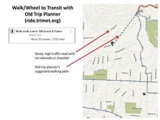 Walk/Wheel to Transit with
     Old Trip Planner
     (ride.trimet.org)




         Steep, high traffic road with
         no sidewalk or shoulder

         Old trip planner’s
         suggested walking path




                                         1
 