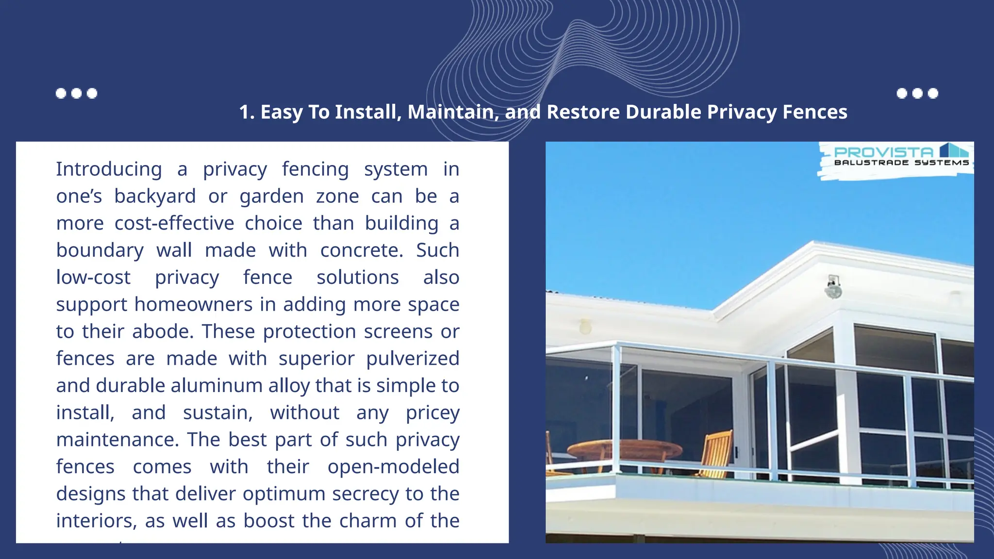 Introducing a privacy fencing system in
one’s backyard or garden zone can be a
more cost-effective choice than building a
boundary wall made with concrete. Such
low-cost privacy fence solutions also
support homeowners in adding more space
to their abode. These protection screens or
fences are made with superior pulverized
and durable aluminum alloy that is simple to
install, and sustain, without any pricey
maintenance. The best part of such privacy
fences comes with their open-modeled
designs that deliver optimum secrecy to the
interiors, as well as boost the charm of the
property.
1. Easy To Install, Maintain, and Restore Durable Privacy Fences
 