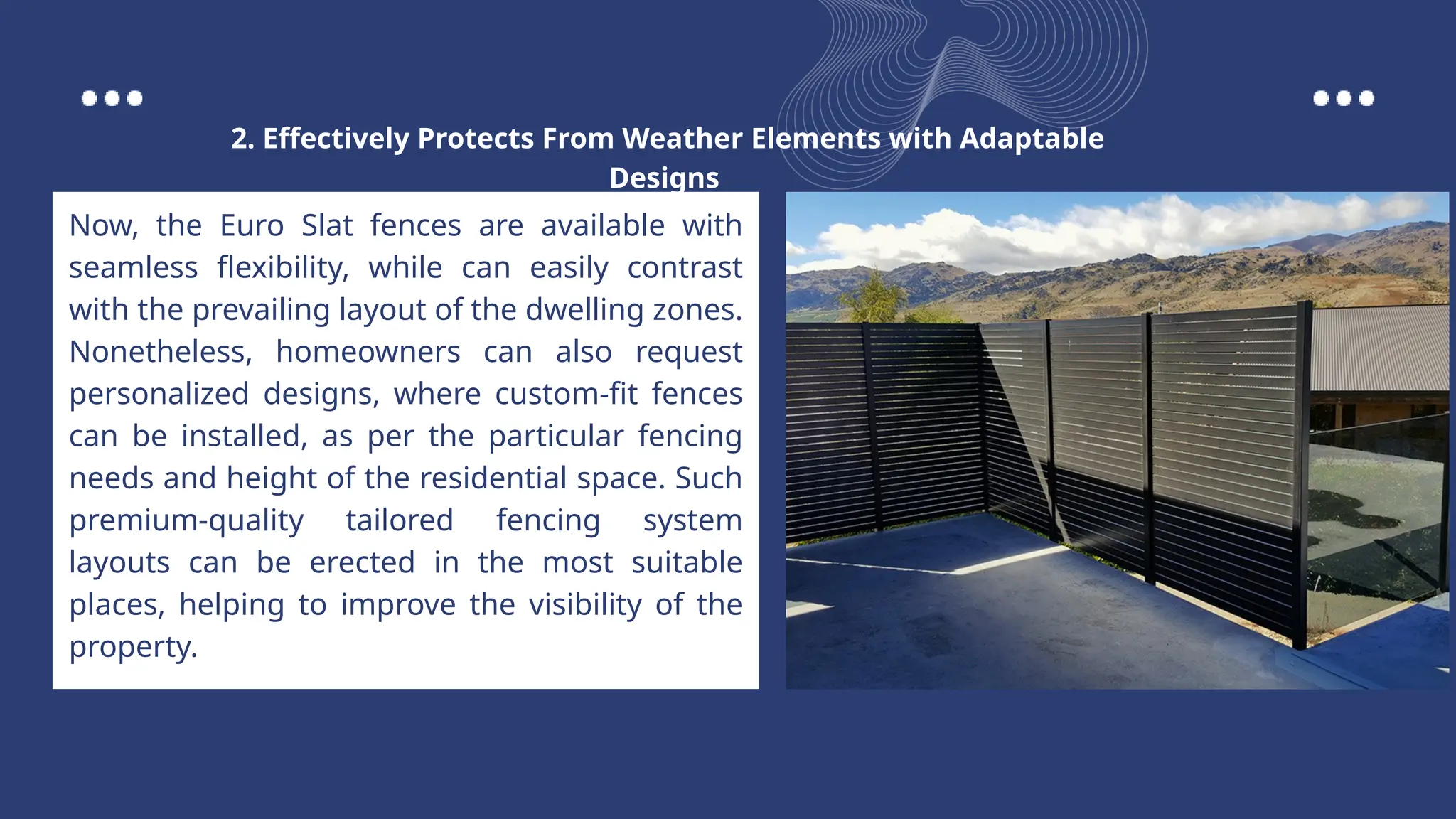 Now, the Euro Slat fences are available with
seamless flexibility, while can easily contrast
with the prevailing layout of the dwelling zones.
Nonetheless, homeowners can also request
personalized designs, where custom-fit fences
can be installed, as per the particular fencing
needs and height of the residential space. Such
premium-quality tailored fencing system
layouts can be erected in the most suitable
places, helping to improve the visibility of the
property.
2. Effectively Protects From Weather Elements with Adaptable
Designs
 