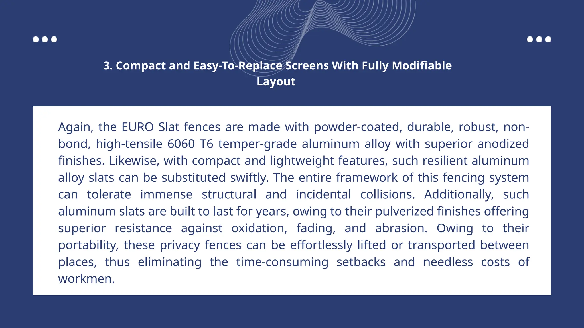 Again, the EURO Slat fences are made with powder-coated, durable, robust, non-
bond, high-tensile 6060 T6 temper-grade aluminum alloy with superior anodized
finishes. Likewise, with compact and lightweight features, such resilient aluminum
alloy slats can be substituted swiftly. The entire framework of this fencing system
can tolerate immense structural and incidental collisions. Additionally, such
aluminum slats are built to last for years, owing to their pulverized finishes offering
superior resistance against oxidation, fading, and abrasion. Owing to their
portability, these privacy fences can be effortlessly lifted or transported between
places, thus eliminating the time-consuming setbacks and needless costs of
workmen.
3. Compact and Easy-To-Replace Screens With Fully Modifiable
Layout
 