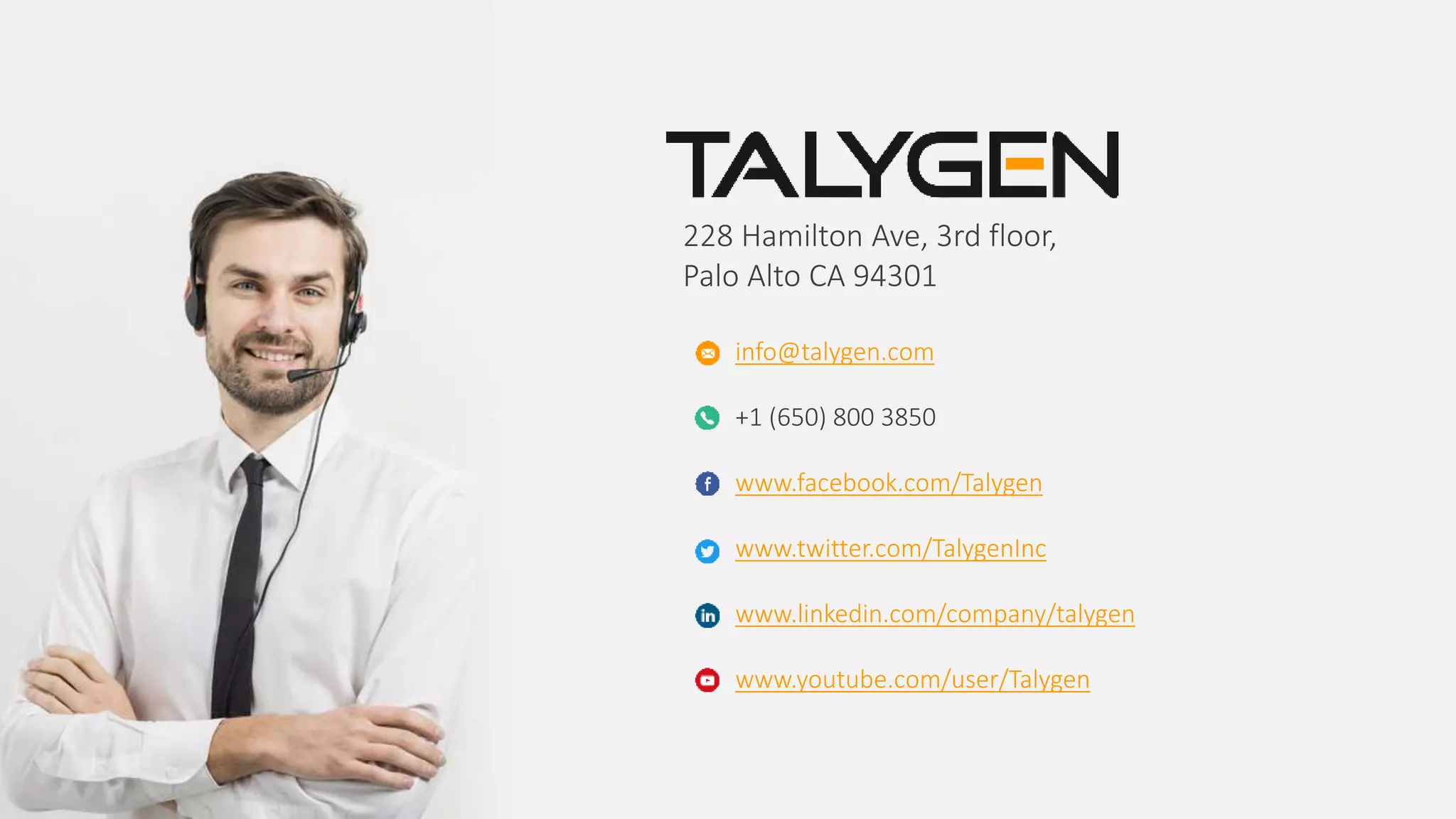 228 Hamilton Ave, 3rd floor,
Palo Alto CA 94301
info@talygen.com
+1 (650) 800 3850
www.facebook.com/Talygen
www.twitter.com/TalygenInc
www.linkedin.com/company/talygen
www.youtube.com/user/Talygen
 