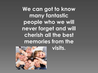 We can got to know
many fantastic
people who we will
never forget and will
cherish all the best
memories from the
visits.