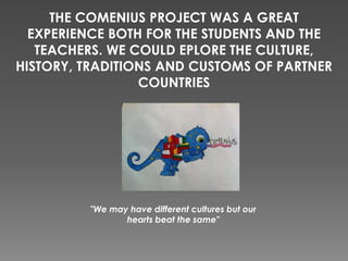 THE COMENIUS PROJECT WAS A GREAT
EXPERIENCE BOTH FOR THE STUDENTS AND THE
TEACHERS. WE COULD EPLORE THE CULTURE,
HISTORY, TRADITIONS AND CUSTOMS OF PARTNER
COUNTRIES
"We may have different cultures but our
hearts beat the same"