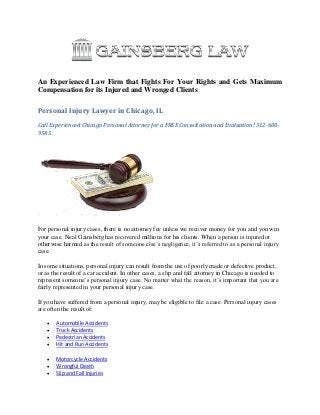 An Experienced Law Firm that Fights For Your Rights and Gets Maximum
Compensation for its Injured and Wronged Clients
Personal Injury Lawyer in Chicago, IL
Call Experienced Chicago Personal Attorney for a FREE Consultation and Evaluation! 312-600-
9585
For personal injury cases, there is no attorney fee unless we recover money for you and you win
your case. Neal Gainsberg has recovered millions for his clients. When a person is injured or
otherwise harmed as the result of someone else’s negligence, it’s referred to as a personal injury
case.
In some situations, personal injury can result from the use of poorly made or defective product,
or as the result of a car accident. In other cases, a slip and fall attorney in Chicago is needed to
represent someone’s personal injury case. No matter what the reason, it’s important that you are
fairly represented in your personal injury case.
If you have suffered from a personal injury, may be eligible to file a case. Personal injury cases
are often the result of:
 Automobile Accidents
 Truck Accidents
 Pedestrian Accidents
 Hit and Run Accidents
 Motorcycle Accidents
 Wrongful Death
 Slip and Fall Injuries
 