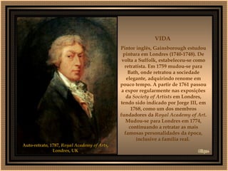 Auto-retrato, 1787,  Royal Academy of Arts , Londres, UK VIDA  Pintor inglês, Gainsborough estudou pintura em Londres (1740-1748). De volta a Suffolk, estabeleceu-se como retratista. Em 1759 mudou-se para Bath, onde retratou a sociedade elegante, adquirindo renome em pouco tempo. A partir de 1761 passou a expor regularmente nas exposições da  Society of Artists  em Londres, tendo sido indicado por Jorge III, em 1768, como um dos membros fundadores da  Royal Academy   of Art . Mudou-se para Londres em 1774, continuando a retratar as mais famosas personalidades da época, inclusive a família real.  Clique 