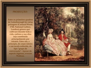 Conversa no parque, c. 1740,  Museu do Louvre , Paris, França   PROJECÇÃO:  Entre os primeiros quadros de Gainsborough há várias paisagens (Cannard Wood, 1748, National Gallery, Londres) género que cultivará durante toda a vida, embora a sua obra seja constituída principalmente por retratos. Estes são, a princípio, de corpo inteiro e em escala reduzida, do tipo "grupo de conversação“. Apesar do aspecto ingénuo, evocam Watteau. 