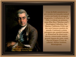 A fase de Bath caracteriza-se por retratos em tamanho natural contra um fundo de paisagem imaginária. A influência de Van Dick é evidente em pinturas como Blue Boy ("Menino azul"; Huntington Collection, San Marino, Califórnia, USA), um dos mais famosos quadros do mundo. Continuou a pintar paisagens que, gradativamente, se distanciam da observação directa, conservando, todavia, grande riqueza de cores, como Harvest Wagon ("Carro de colheita"; Barber Institute, Birmingham). Johann Christian Bach, 1776  Museo Cívico , Bolonha, Itália   