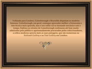   Voltando para Londres, Gainsborough e Reynolds disputam os modelos famosos. Gainsborough, em geral, consegue apreender melhor a fisionomia e tem técnica mais apurada, mas o seu estilo vai-se tornando mecânico com o tempo. Embora os retratos de Gainsborough continuem até hoje muito admirados pelo público e apaixonadamente procurados pelos coleccionadores, a crítica moderna aprecia mais as suas paisagens, que são numerosas na  National Gallery  e na  Tate Gallery  em Londres.     