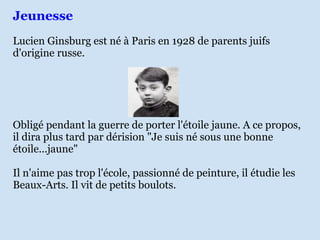Jeunesse
Lucien Ginsburg est né à Paris en 1928 de parents juifs
d'origine russe.




Obligé pendant la guerre de porter l'étoile jaune. A ce propos,
il dira plus tard par dérision "Je suis né sous une bonne
étoile...jaune"

Il n'aime pas trop l'école, passionné de peinture, il étudie les
Beaux-Arts. Il vit de petits boulots.
 
