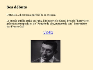 Ses débuts
Difficiles... il est peu apprécié de la critique.

Le succès public arrive en 1965, il remporte le Grand Prix de l'Eurovision
grâce à sa composition de "Poupée de cire, poupée de son " interprétée
par France Gall

                                    VIDÉO
 