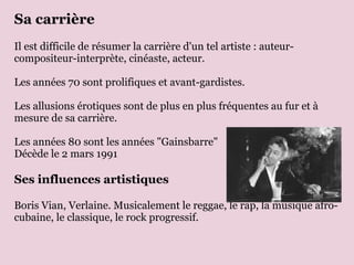 Sa carrière
Il est difficile de résumer la carrière d'un tel artiste : auteur-
compositeur-interprète, cinéaste, acteur.

Les années 70 sont prolifiques et avant-gardistes.

Les allusions érotiques sont de plus en plus fréquentes au fur et à
mesure de sa carrière.

Les années 80 sont les années "Gainsbarre"
Décède le 2 mars 1991

Ses influences artistiques

Boris Vian, Verlaine. Musicalement le reggae, le rap, la musique afro-
cubaine, le classique, le rock progressif.
 