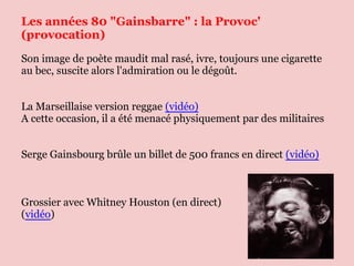 Les années 80 "Gainsbarre" : la Provoc'
(provocation)
Son image de poète maudit mal rasé, ivre, toujours une cigarette
au bec, suscite alors l'admiration ou le dégoût.


La Marseillaise version reggae (vidéo)
A cette occasion, il a été menacé physiquement par des militaires


Serge Gainsbourg brûle un billet de 500 francs en direct (vidéo)



Grossier avec Whitney Houston (en direct)
(vidéo)
 