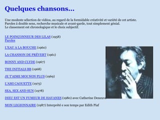 Quelques chansons...
Une modeste sélection de vidéos, au regard de la formidable créativité et variété de cet artiste.
Paroles à double sens, recherche musicale et avant-garde, tout simplement génial.
Le classement est chronologique et le choix subjectif.


LE POINÇONNEUR DES LILAS (1958)
Paroles

L'EAU A LA BOUCHE (1960)

LA CHANSON DE PRÉVERT (1961)

BONNY AND CLYDE (1967)

THE INITIALS BB (1968)

JE T'AIME MOI NON PLUS (1969)

L'AMI CAOUETTE (1975)

SEA, SEX AND SUN (1978)

DIEU EST UN FUMEUR DE HAVANES (1980) avec Catherine Deneuve

MON LEGIONNAIRE (1987) Interprété e son temps par Edith Piaf
 