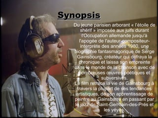Synopsis
  Du jeune parisien arborant « l’étoile de
     shérif » imposée aux juifs durant
      l'Occupation allemande jusqu'à
    l'apogée de l'auteur-compositeur-
     interprète des années 1980, une
  biographie fantasmagorique de Serge
   Gainsbourg, créateur qui défraya la
    chronique et laissa son empreinte
  dans le monde de la chanson avec de
    nombreuses œuvres poétiques et
                subversives.
  Le film retrace la vie de Gainsbourg à
   travers la plupart de ses tendances
   artistiques, de son apprentissage de
  peintre au Gainsbarre en passant par
  le jazz de Saint-Germain-des-Prés et
                 les yéyés.
 