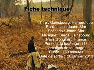 Fiche technique

    Titre : Gainsbourg, vie héroïque
         Réalisation : Joann Sfar
          Scénario : Joann Sfar
     Musique : Serge Gainsbourg
         Pays d’origine : France
        Période de tournage : (13
         semaines de tournage)
           Durée : 130 minutes
    Date de sortie : 20 janvier 2010
 