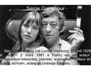 Serge Gainsbour




  Serge Gainsbourg (né Lucien Ginsburg) (2 avril 1928
à Paris - 2 mars 1991 à Paris) est un auteur-
compositeur-interprète, pianiste, scénariste, metteur en
scène, écrivain, acteur et cinéaste français.
 