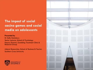 The University of Sydney Page 1
The impact of social
casino games and social
media on adolescents
Presented by
Dr Sally Gainsbury
Senior Lecturer, School of Psychology
Deputy Director, Gambling Treatment Clinic &
Research Group
Adjunct Researcher, School of Business & Tourism
Southern Cross University
 