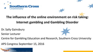 The influence of the online environment on risk taking:
Internet gambling and Gambling Disorder
Dr. Sally Gainsbury
Senior Lecturer
Centre for Gambling Education and Research, Southern Cross University
APS Congress September 15, 2016
 