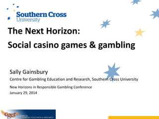The Next Horizon:
Social casino games & gambling
Sally Gainsbury
Centre for Gambling Education and Research, Southern Cross University
New Horizons in Responsible Gambling Conference
January 29, 2014

 