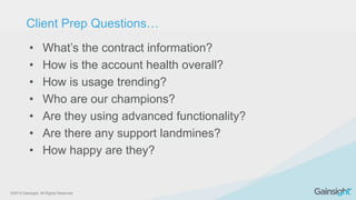 ©2015 Gainsight. All Rights Reserved.
• What’s the contract information?
• How is the account health overall?
• How is usage trending?
• Who are our champions?
• Are they using advanced functionality?
• Are there any support landmines?
• How happy are they?
Client Prep Questions…
 