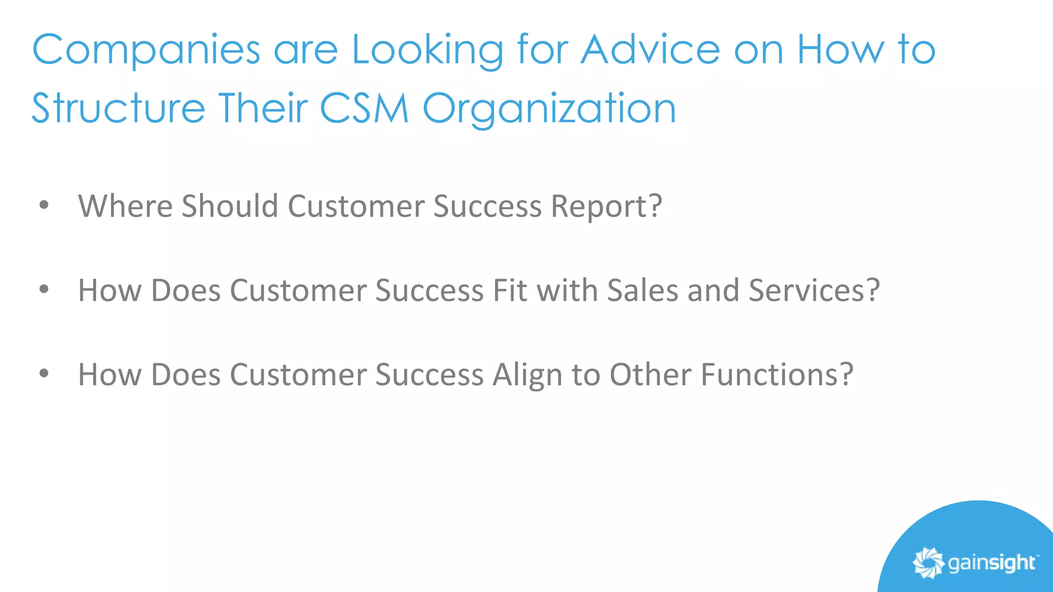Companies are Looking for Advice on How to
Structure Their CSM Organization
• Where Should Customer Success Report?
• How Does Customer Success Fit with Sales and Services?
• How Does Customer Success Align to Other Functions?
 