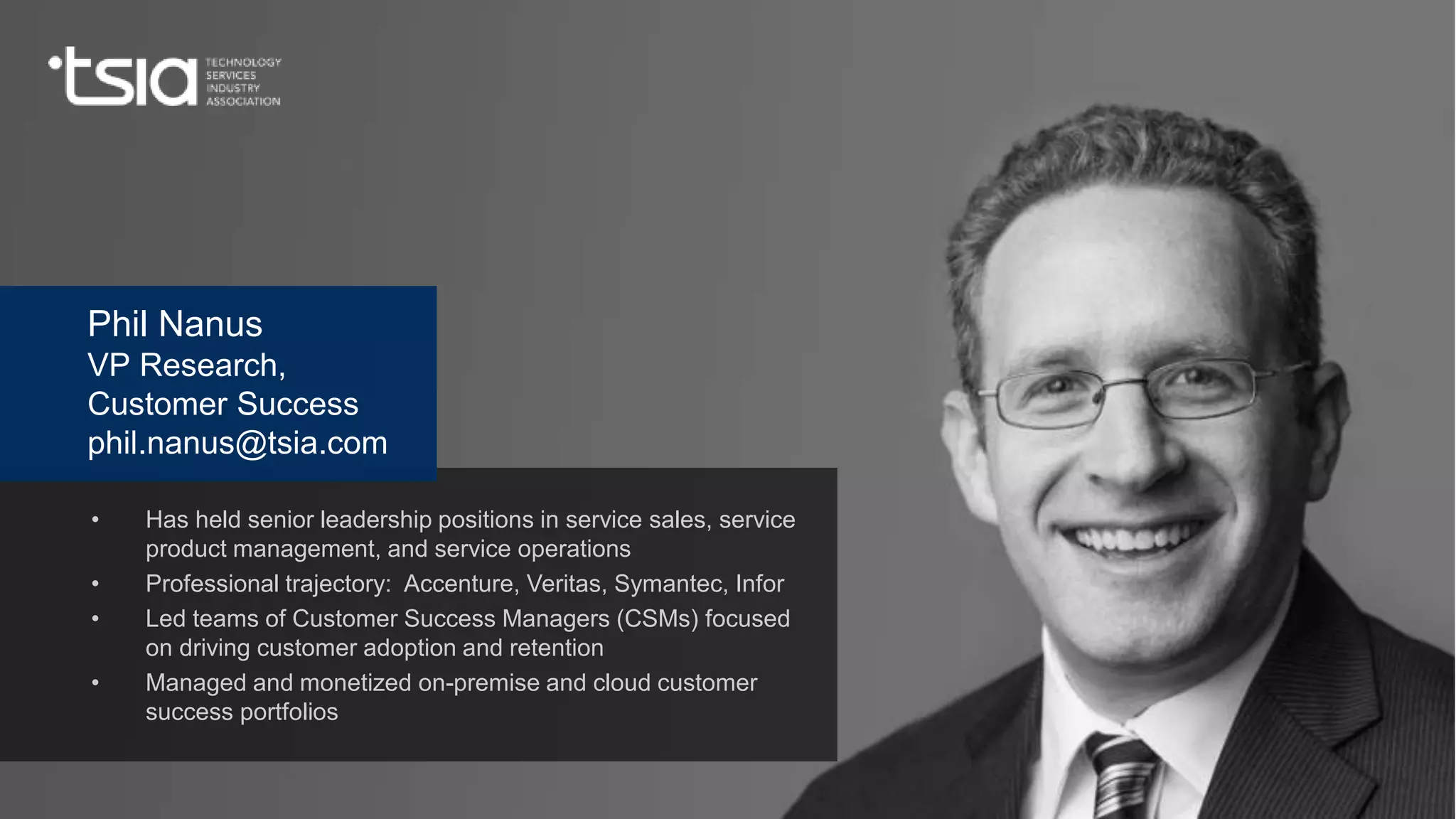 www.tsia.com
• Has held senior leadership positions in service sales, service
product management, and service operations
• Professional trajectory: Accenture, Veritas, Symantec, Infor
• Led teams of Customer Success Managers (CSMs) focused
on driving customer adoption and retention
• Managed and monetized on-premise and cloud customer
success portfolios
Phil Nanus
VP Research,
Customer Success
phil.nanus@tsia.com
 