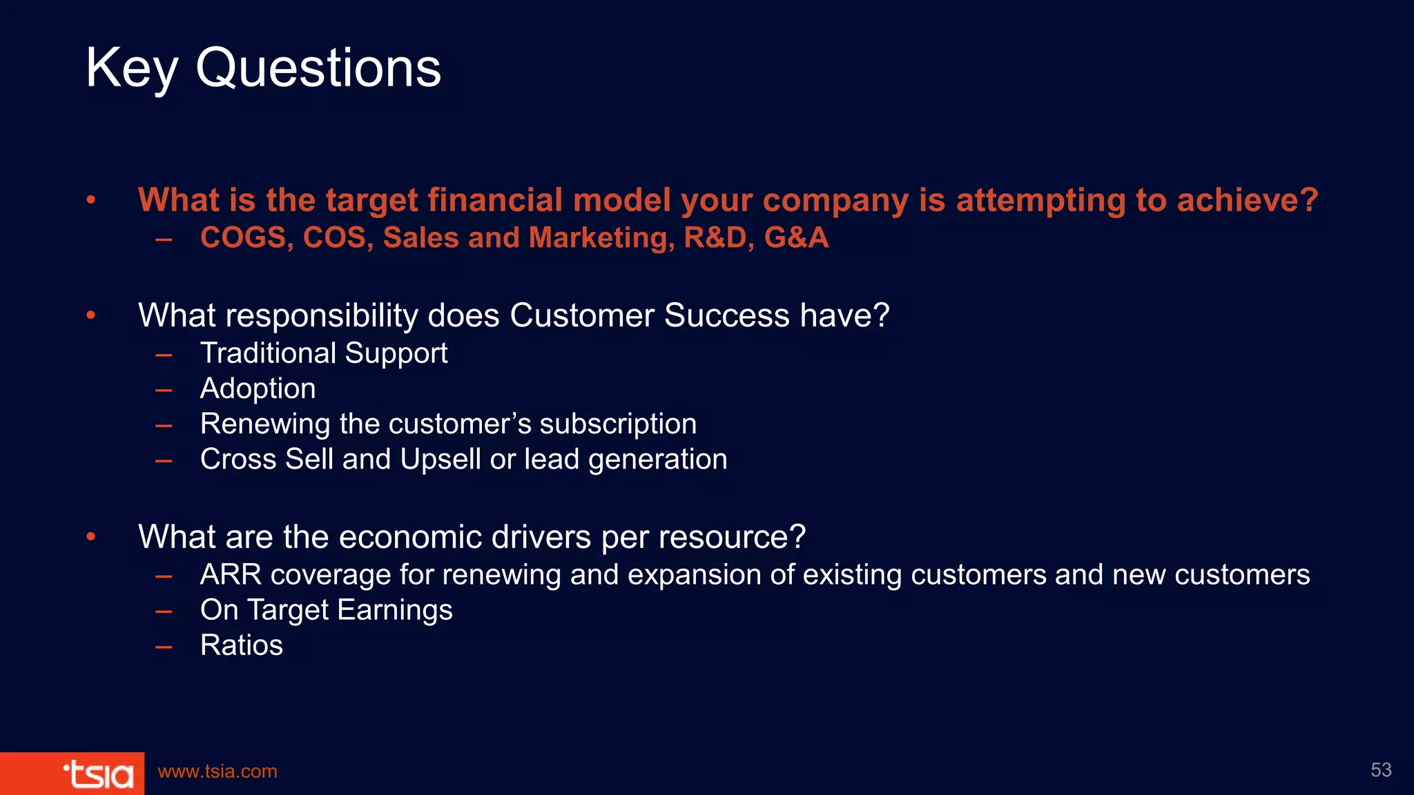 www.tsia.com
Key Questions
• What is the target financial model your company is attempting to achieve?
– COGS, COS, Sales and Marketing, R&D, G&A
• What responsibility does Customer Success have?
– Traditional Support
– Adoption
– Renewing the customer’s subscription
– Cross Sell and Upsell or lead generation
• What are the economic drivers per resource?
– ARR coverage for renewing and expansion of existing customers and new customers
– On Target Earnings
– Ratios
53
 
