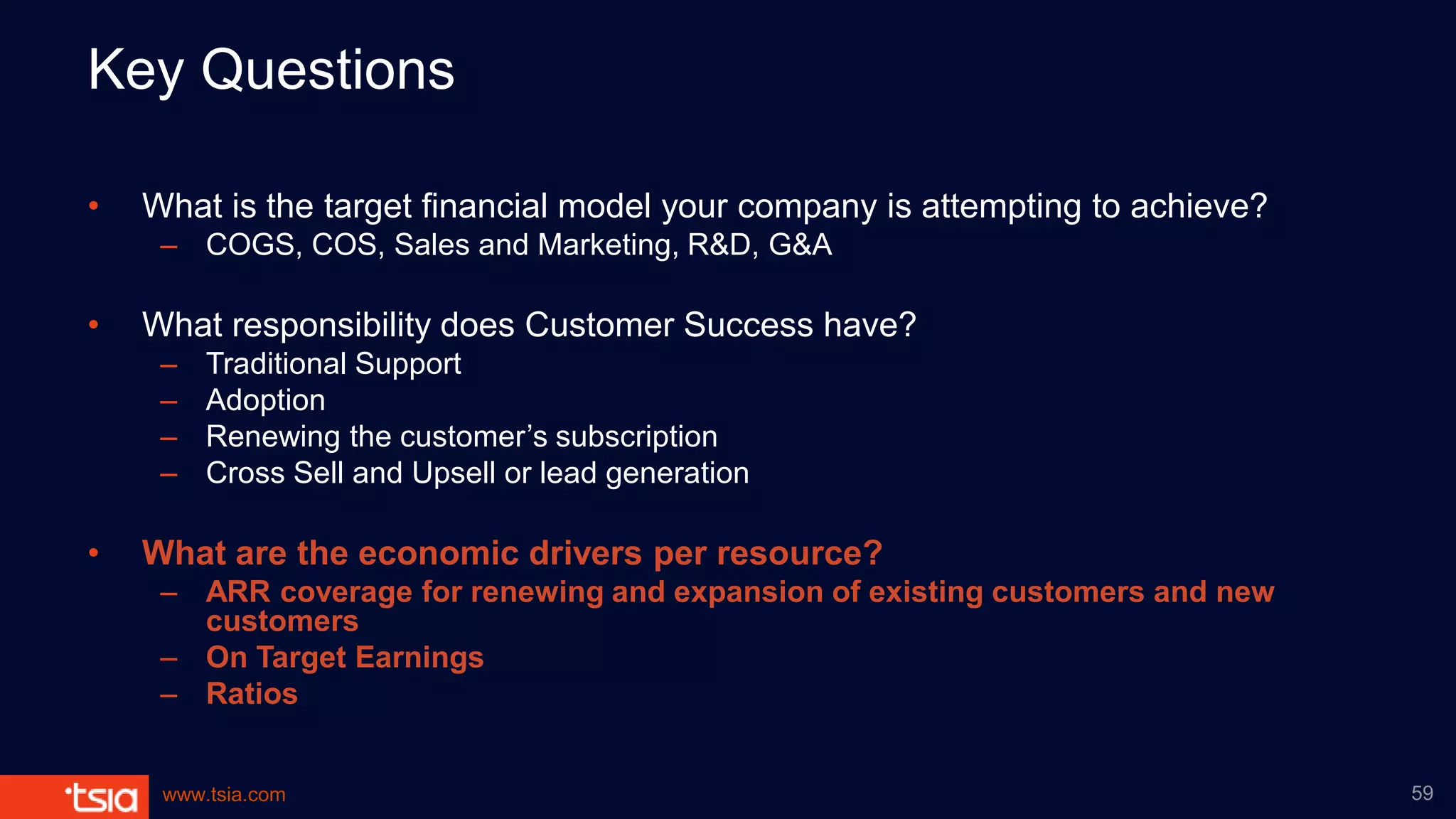 www.tsia.com
Key Questions
• What is the target financial model your company is attempting to achieve?
– COGS, COS, Sales and Marketing, R&D, G&A
• What responsibility does Customer Success have?
– Traditional Support
– Adoption
– Renewing the customer’s subscription
– Cross Sell and Upsell or lead generation
• What are the economic drivers per resource?
– ARR coverage for renewing and expansion of existing customers and new
customers
– On Target Earnings
– Ratios
59
 
