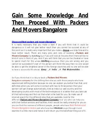 Gain Some Knowledge And
Then Proceed With Packers
And Movers Bangalore
Cheap and Best packers and movers Bangalore
It is really necessary that you make a start if you will think that it could be
dangerous or it will not give better result than you cannot be succeed at any of
the point so it is really very important that you make a #move and step forward to
have better result. There are many pros and cons of booking aPackers and
Movers Company for #shifting but if you will look at the pros then there will be no
kind of cons in front of you. And if you will think that you can be cheated or have
to spend much for the whole #shifting procedure then you are wrong and you
cannot be succeeded if ever of the person will think this way then no one would
be able to get the brightest career in the foreign countries and no one will be able
to have a successful life ahead. #Jeep‬, #‪India‬, #‪Fiat #Automobiles‬‬
So if you think that it is risky to book a Packers And Movers
Bangalore company for the shifting then discuss with those people who have
experienced shifting before because no one can explain you better than that, and
definitely when you will come in contact with two to three person then your
opinion will get change automatically. And as India is a vast country and the
developing country with most of the technologies so it is better that you take use
of that technology and find out that what is the best for you. So make use of
internet search for the different sites that are available, look for the
different Packers and Movers Bangalore Company near you who can help you
with their better services and facilities. And t would be really amazing for you as
you can find the reviews of different people, people who have Best Packers and
Movers Bangalore review and who have bad #reviews so go through it and
examine it a little more and hence it will return you the beneficial thing out of it.
 