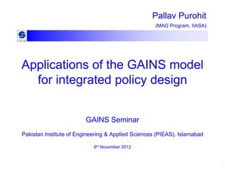 Pallav Purohit
                                                    (MAG Program, IIASA)




Applications of the GAINS model
  for integrated policy design


                         GAINS Seminar
Pakistan Institute of Engineering & Applied Sciences (PIEAS), Islamabad

                            6th November 2012



                                                                           1
 