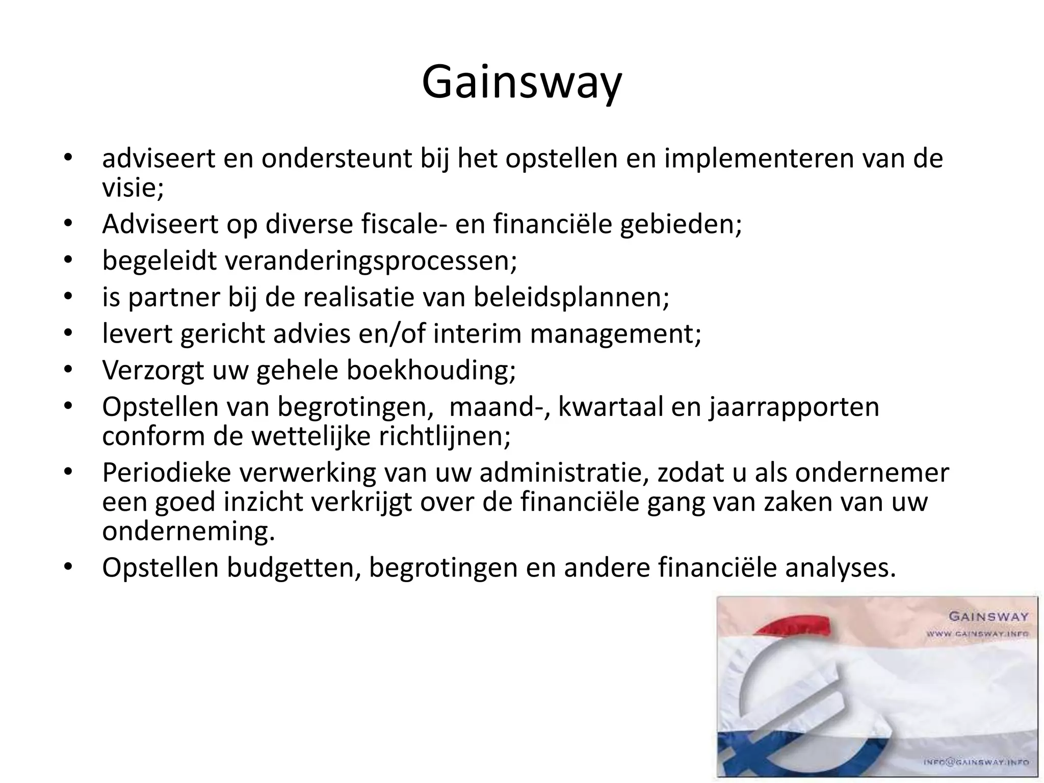 Gainsway
• adviseert en ondersteunt bij het opstellen en implementeren van de
visie;
• Adviseert op diverse fiscale- en financiële gebieden;
• begeleidt veranderingsprocessen;
• is partner bij de realisatie van beleidsplannen;
• levert gericht advies en/of interim management;
• Verzorgt uw gehele boekhouding;
• Opstellen van begrotingen, maand-, kwartaal en jaarrapporten
conform de wettelijke richtlijnen;
• Periodieke verwerking van uw administratie, zodat u als ondernemer
een goed inzicht verkrijgt over de financiële gang van zaken van uw
onderneming.
• Opstellen budgetten, begrotingen en andere financiële analyses.
 
