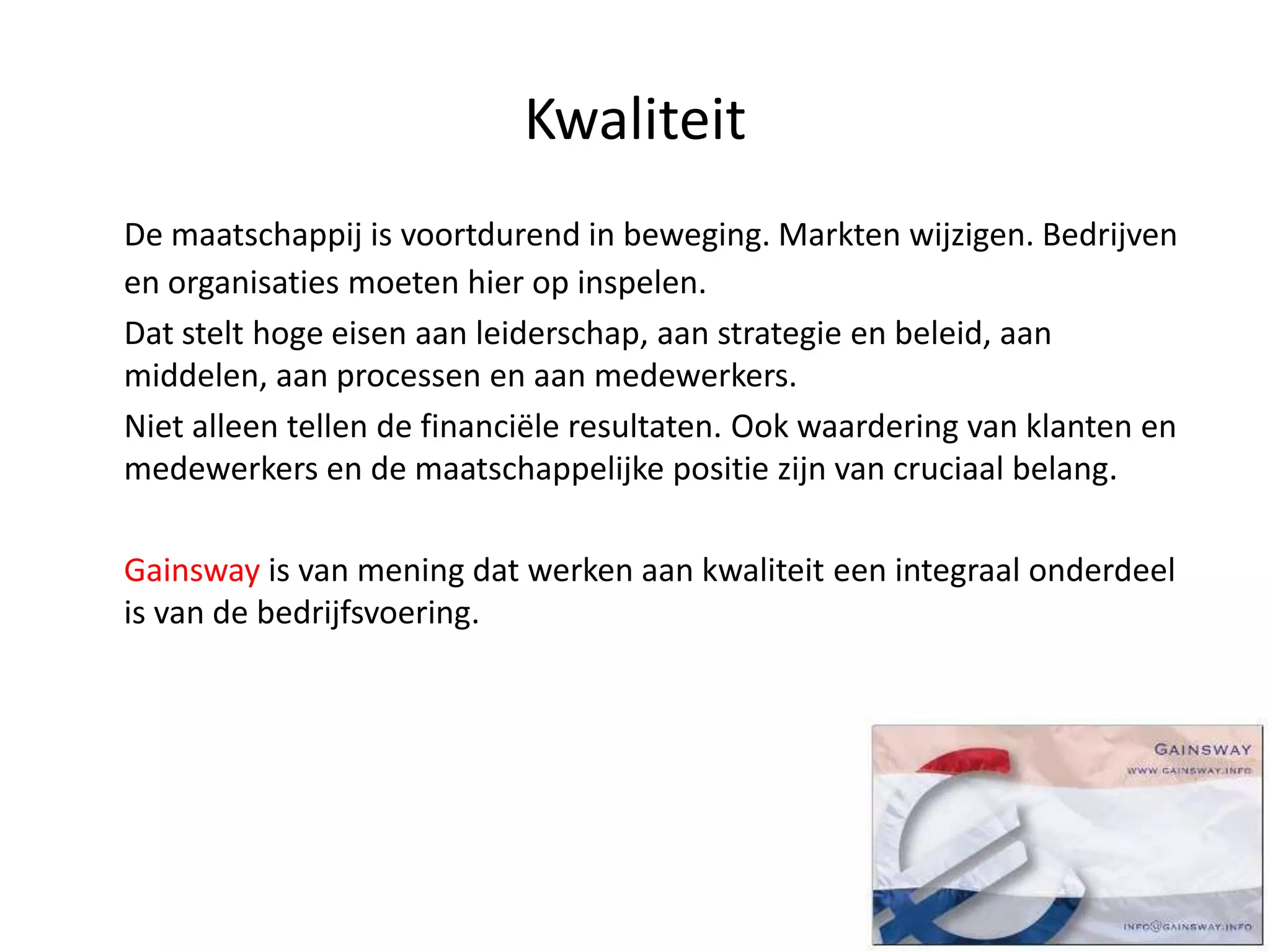 Kwaliteit
De maatschappij is voortdurend in beweging. Markten wijzigen. Bedrijven
en organisaties moeten hier op inspelen.
Dat stelt hoge eisen aan leiderschap, aan strategie en beleid, aan
middelen, aan processen en aan medewerkers.
Niet alleen tellen de financiële resultaten. Ook waardering van klanten en
medewerkers en de maatschappelijke positie zijn van cruciaal belang.
Gainsway is van mening dat werken aan kwaliteit een integraal onderdeel
is van de bedrijfsvoering.
 