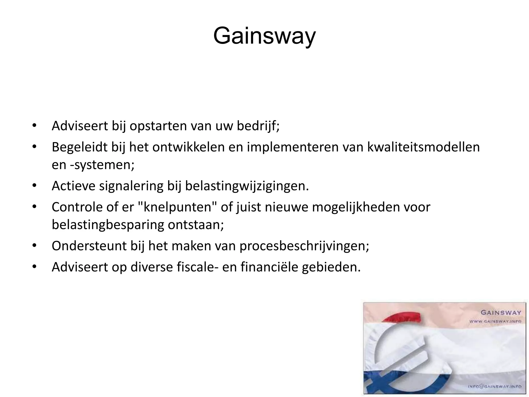 Gainsway
• Adviseert bij opstarten van uw bedrijf;
• Begeleidt bij het ontwikkelen en implementeren van kwaliteitsmodellen
en -systemen;
• Actieve signalering bij belastingwijzigingen.
• Controle of er "knelpunten" of juist nieuwe mogelijkheden voor
belastingbesparing ontstaan;
• Ondersteunt bij het maken van procesbeschrijvingen;
• Adviseert op diverse fiscale- en financiële gebieden.
 