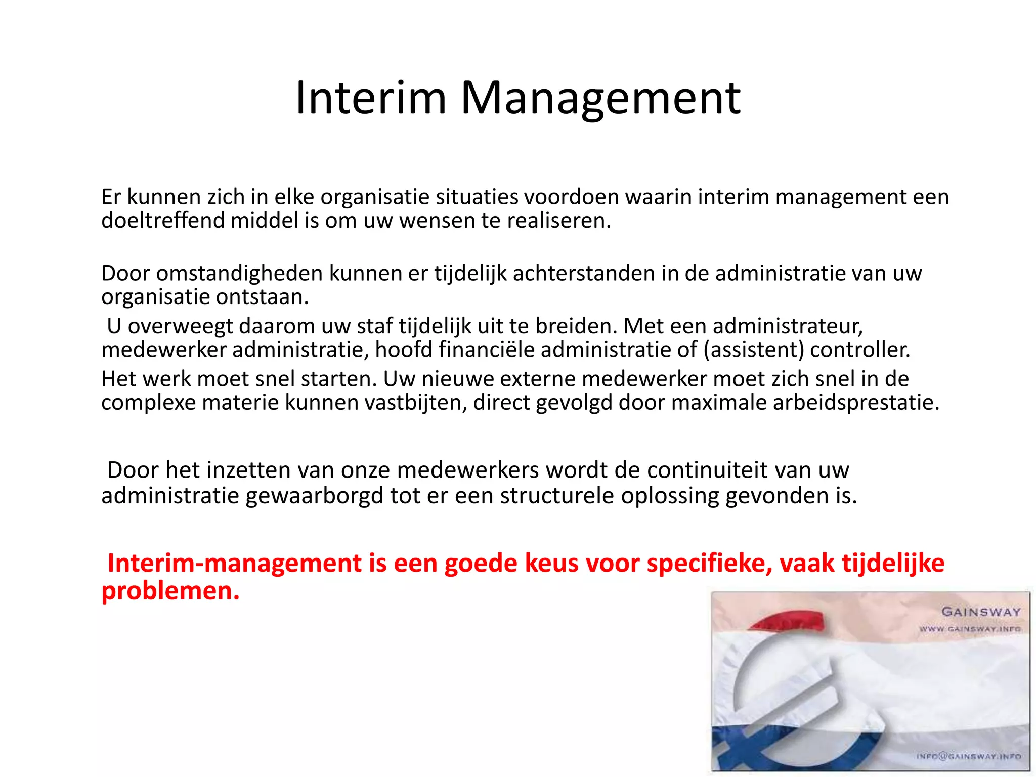 Interim Management
Er kunnen zich in elke organisatie situaties voordoen waarin interim management een
doeltreffend middel is om uw wensen te realiseren.
Door omstandigheden kunnen er tijdelijk achterstanden in de administratie van uw
organisatie ontstaan.
U overweegt daarom uw staf tijdelijk uit te breiden. Met een administrateur,
medewerker administratie, hoofd financiële administratie of (assistent) controller.
Het werk moet snel starten. Uw nieuwe externe medewerker moet zich snel in de
complexe materie kunnen vastbijten, direct gevolgd door maximale arbeidsprestatie.
Door het inzetten van onze medewerkers wordt de continuiteit van uw
administratie gewaarborgd tot er een structurele oplossing gevonden is.
Interim-management is een goede keus voor specifieke, vaak tijdelijke
problemen.
 