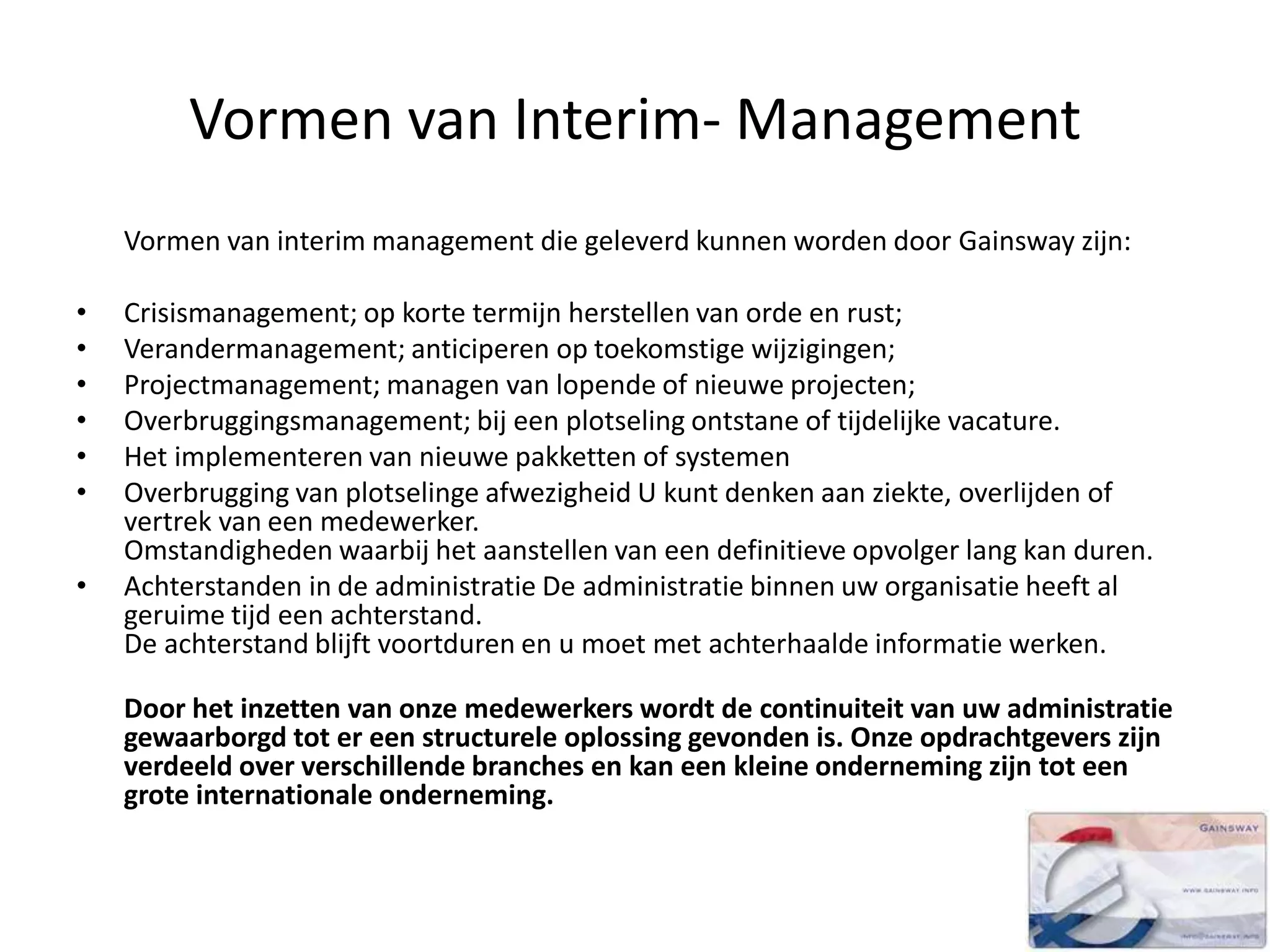 Vormen van Interim- Management
Vormen van interim management die geleverd kunnen worden door Gainsway zijn:
• Crisismanagement; op korte termijn herstellen van orde en rust;
• Verandermanagement; anticiperen op toekomstige wijzigingen;
• Projectmanagement; managen van lopende of nieuwe projecten;
• Overbruggingsmanagement; bij een plotseling ontstane of tijdelijke vacature.
• Het implementeren van nieuwe pakketten of systemen
• Overbrugging van plotselinge afwezigheid U kunt denken aan ziekte, overlijden of
vertrek van een medewerker.
Omstandigheden waarbij het aanstellen van een definitieve opvolger lang kan duren.
• Achterstanden in de administratie De administratie binnen uw organisatie heeft al
geruime tijd een achterstand.
De achterstand blijft voortduren en u moet met achterhaalde informatie werken.
Door het inzetten van onze medewerkers wordt de continuiteit van uw administratie
gewaarborgd tot er een structurele oplossing gevonden is. Onze opdrachtgevers zijn
verdeeld over verschillende branches en kan een kleine onderneming zijn tot een
grote internationale onderneming.
 