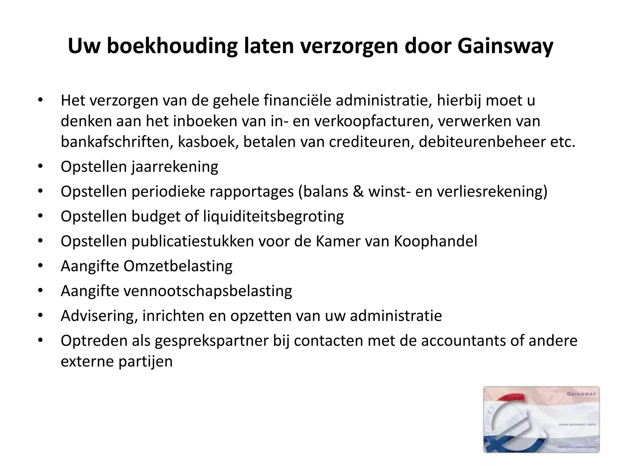 Uw boekhouding laten verzorgen door Gainsway
• Het verzorgen van de gehele financiële administratie, hierbij moet u
denken aan het inboeken van in- en verkoopfacturen, verwerken van
bankafschriften, kasboek, betalen van crediteuren, debiteurenbeheer etc.
• Opstellen jaarrekening
• Opstellen periodieke rapportages (balans & winst- en verliesrekening)
• Opstellen budget of liquiditeitsbegroting
• Opstellen publicatiestukken voor de Kamer van Koophandel
• Aangifte Omzetbelasting
• Aangifte vennootschapsbelasting
• Advisering, inrichten en opzetten van uw administratie
• Optreden als gesprekspartner bij contacten met de accountants of andere
externe partijen
 