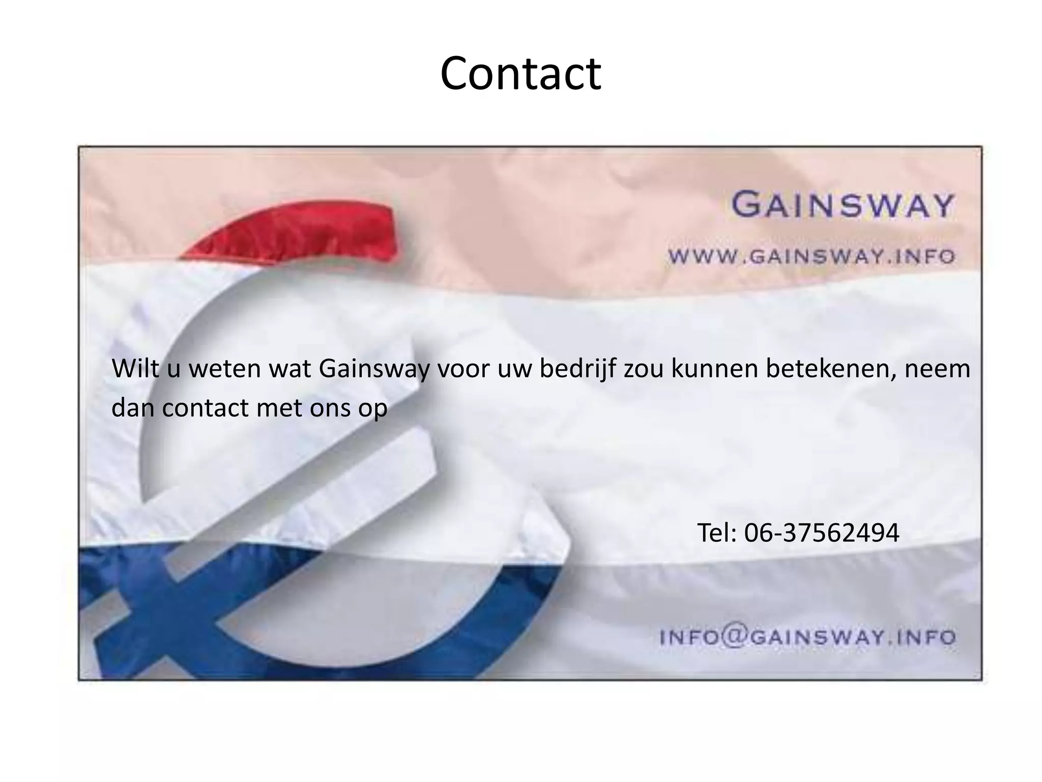 Contact
Wilt u weten wat Gainsway voor uw bedrijf zou kunnen betekenen, neem
dan contact met ons op
Tel: 06-37562494
 