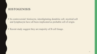 HISTOGENISIS
• Its controversial: histiocyte, interdigitating dendritic cell, myeloid cell
and lymphocyte have all been implicated as probable cell of origin.
• Recent study suggest they are majority of B cell linage.
31
 