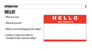 INTRODUCTION
HELLO!
‣ Who are you?
‣ What do you do?
‣ What’s your learning goal for today?
‣ Is there a topic you’d like to
visualize in the exercise today?
3
 